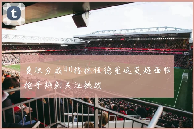 曼联分成40格林伍德重返英超面临枪手热刺关注挑战