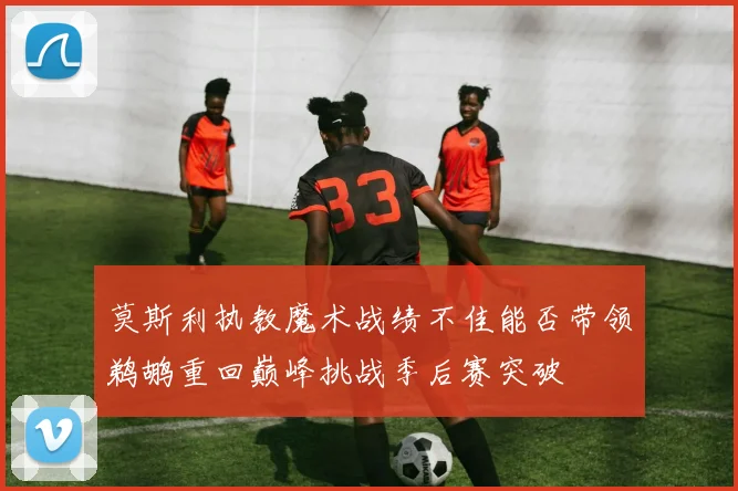 莫斯利执教魔术战绩不佳能否带领鹈鹕重回巅峰挑战季后赛突破