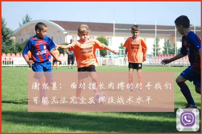 谢尔基：面对擅长肉搏的对手我们可能无法完全发挥技战术水平
