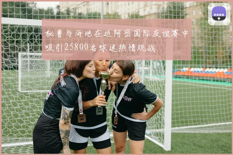秘鲁与海地在迈阿密国际友谊赛中吸引25800名球迷热情观战