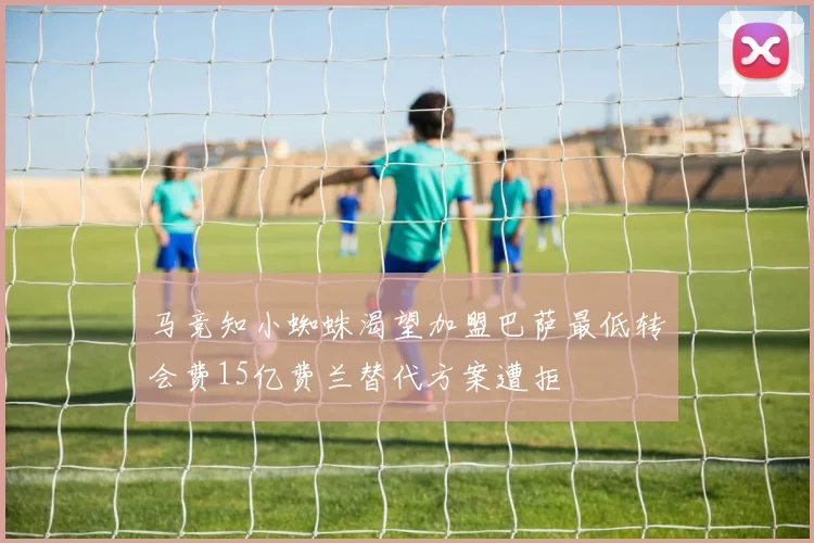 马竞知小蜘蛛渴望加盟巴萨最低转会费15亿费兰替代方案遭拒