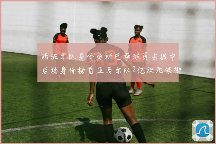 西班牙队身价分析巴萨球员占据中后场身价榜首亚马尔以2亿欧元领衔
