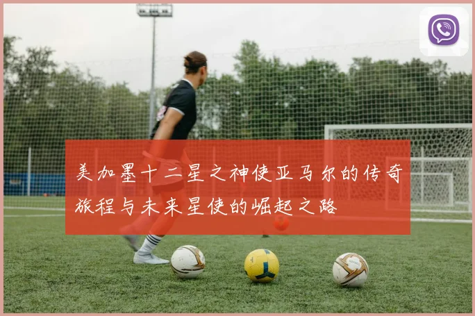 美加墨十二星之神使亚马尔的传奇旅程与未来星使的崛起之路