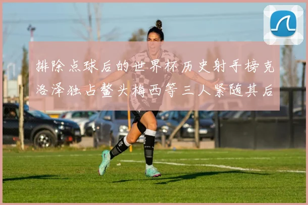 排除点球后的世界杯历史射手榜克洛泽独占鳌头梅西等三人紧随其后