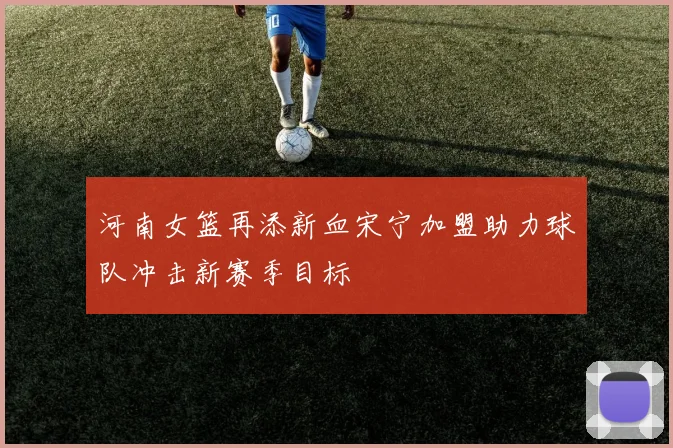 河南女篮再添新血宋宁加盟助力球队冲击新赛季目标