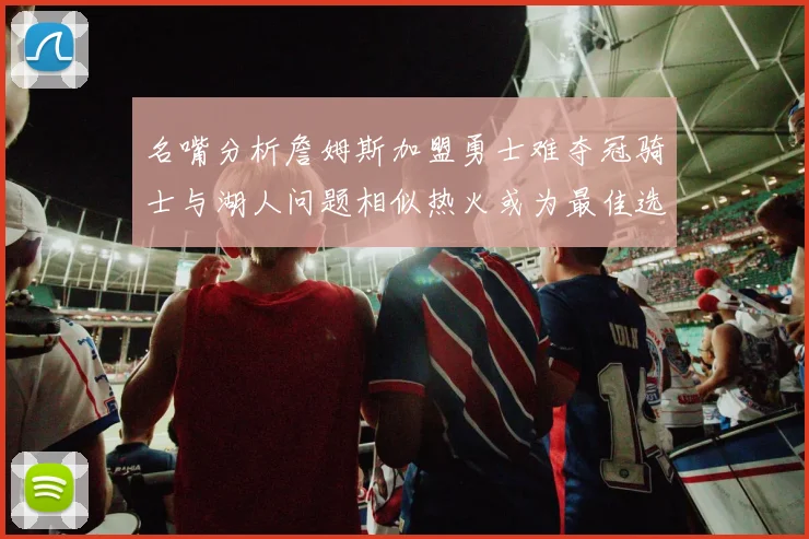 名嘴分析詹姆斯加盟勇士难夺冠骑士与湖人问题相似热火或为最佳选择
