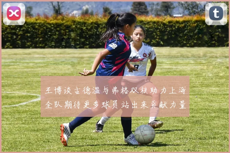 王博谈古德温与弗格双核助力上海全队期待更多球员站出来贡献力量