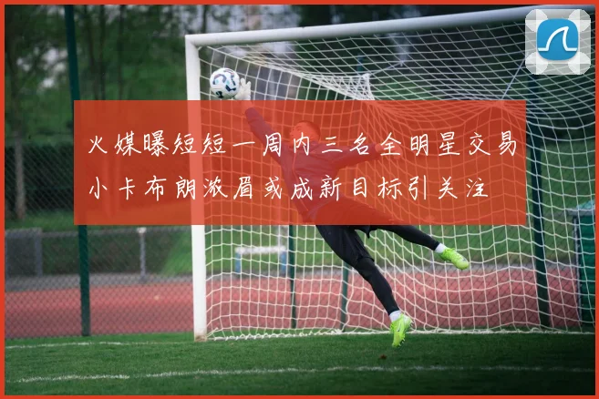 火媒曝短短一周内三名全明星交易小卡布朗浓眉或成新目标引关注