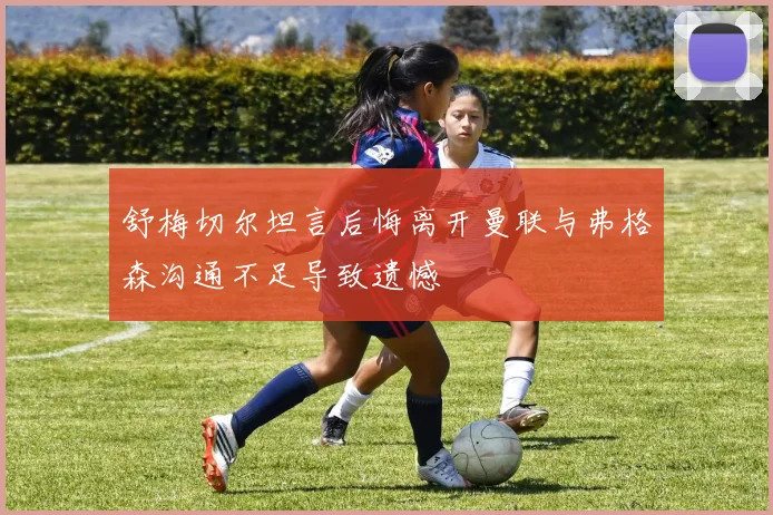 舒梅切尔坦言后悔离开曼联与弗格森沟通不足导致遗憾